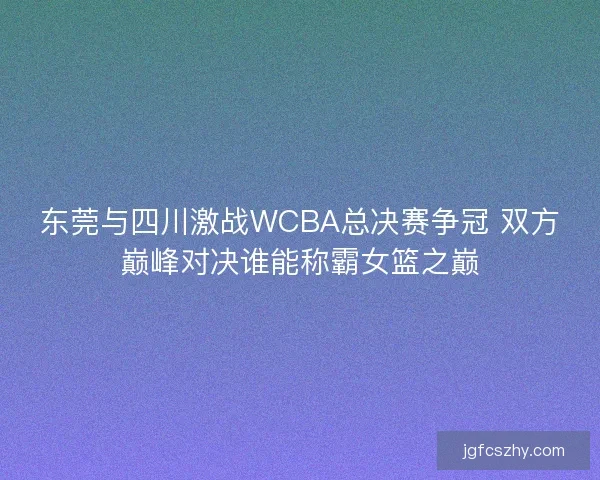 东莞与四川激战WCBA总决赛争冠 双方巅峰对决谁能称霸女篮之巅