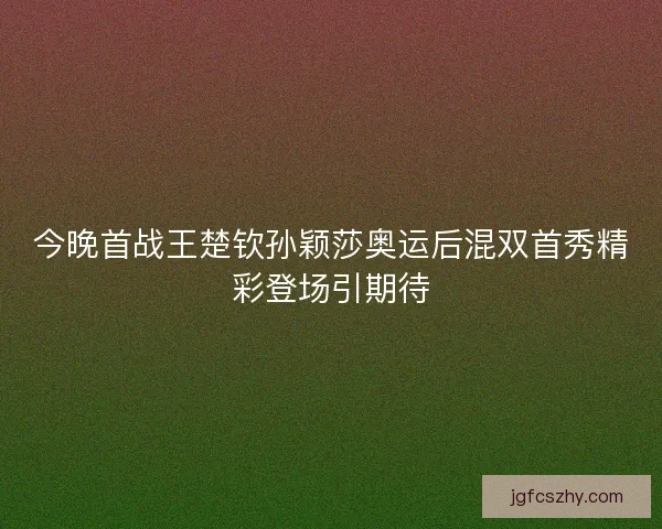 今晚首战王楚钦孙颖莎奥运后混双首秀精彩登场引期待