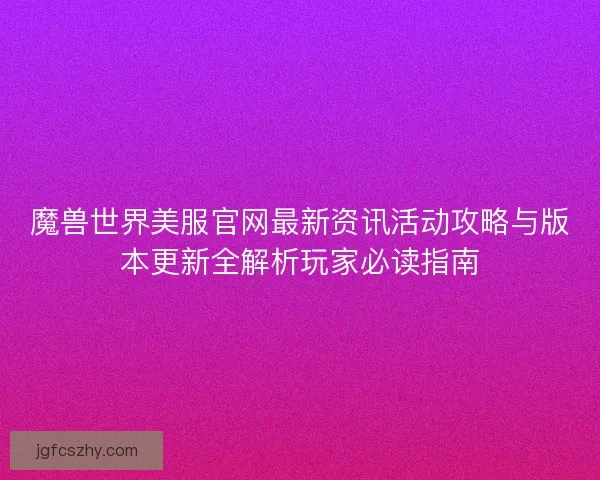 魔兽世界美服官网最新资讯活动攻略与版本更新全解析玩家必读指南