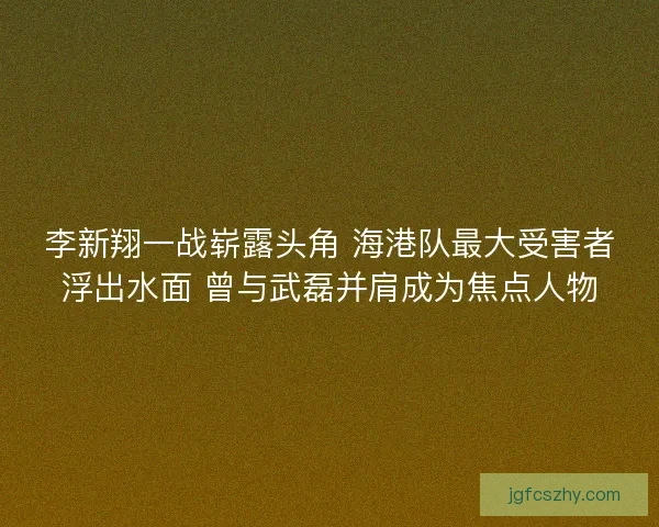 李新翔一战崭露头角 海港队最大受害者浮出水面 曾与武磊并肩成为焦点人物