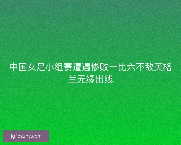 中国女足小组赛遭遇惨败一比六不敌英格兰无缘出线